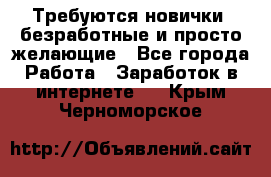 Требуются новички, безработные и просто желающие - Все города Работа » Заработок в интернете   . Крым,Черноморское